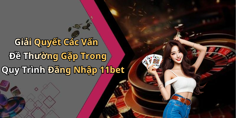 Giải Quyết Các Vấn Đề Thường Gặp Trong Quy Trình Đăng Nhập 11bet